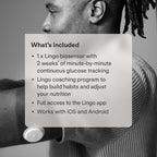 Lingo Continuous Glucose Monitor (CGM). Made by Abbott. Optimize Your Nutrition with Real-time Glucose Data & Insights. 1 Lingo biosensor lasts up to 14 Days*. Works with iOS and Android. US Only.